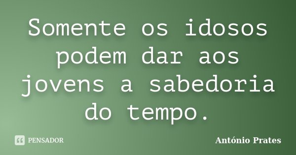 Somente os idosos podem dar aos jovens a sabedoria do tempo.... Frase de António Prates.
