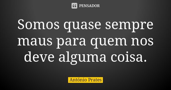 Somos quase sempre maus para quem nos deve alguma coisa.... Frase de António Prates.