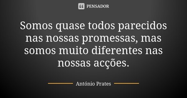 Somos quase todos parecidos nas nossas promessas, mas somos muito diferentes nas nossas acções.... Frase de António Prates.