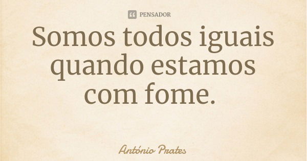 Somos todos iguais quando estamos com fome.... Frase de António Prates.