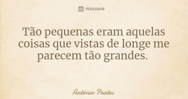 Tão pequenas eram aquelas coisas que vistas de longe me parecem tão grandes.... Frase de António Prates.