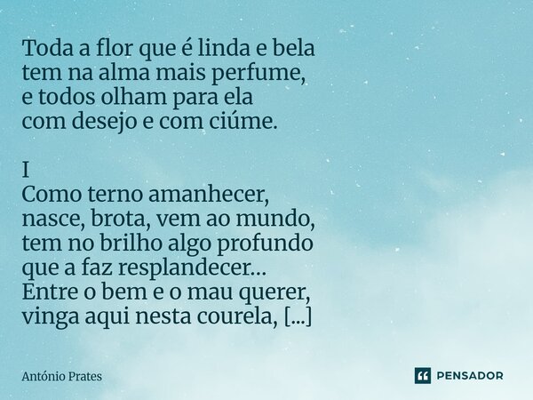 Toda a flor que é linda e bela tem na alma mais perfume, e todos olham para ela com desejo e com ciúme. I Como terno amanhecer, nasce, brota, vem ao mundo, tem... Frase de António Prates.
