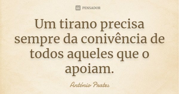 Um tirano precisa sempre da conivência de todos aqueles que o apoiam.... Frase de António Prates.