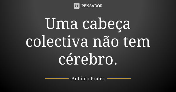 Uma cabeça colectiva não tem cérebro.... Frase de António Prates.