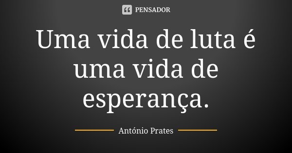 Uma vida de luta é uma vida de esperança.... Frase de António Prates.
