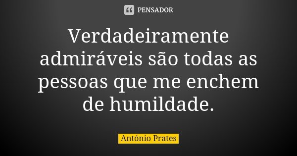 Verdadeiramente admiráveis são todas as pessoas que me enchem de humildade.... Frase de António Prates.