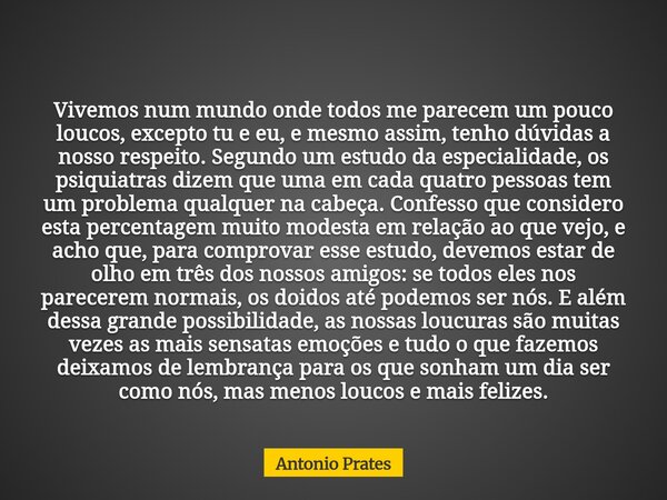 Vivemos num mundo onde todos me parecem um pouco loucos, excepto tu e eu, e mesmo assim, tenho dúvidas a nosso respeito. Segundo um estudo da especialidade, os ... Frase de Antonio Prates.