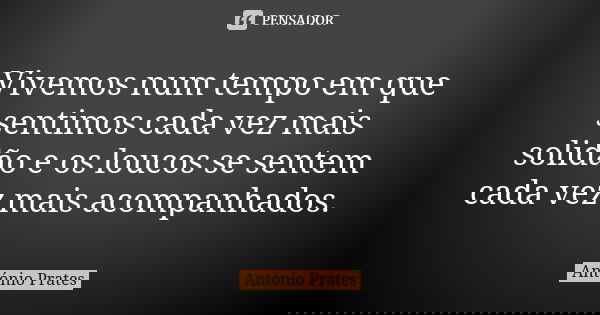 Vivemos num tempo em que sentimos cada vez mais solidão e os loucos se sentem cada vez mais acompanhados.... Frase de António Prates.