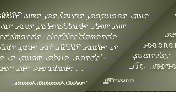 AMOR uma palavra pequena que na sua plenitude tem um sentimento infinitamente escondido que só DEUS sabe o quanto; e a quem deve senti-lo, merecer de verdade...... Frase de ANTONIO RAIMUNDO FEDOSSI.