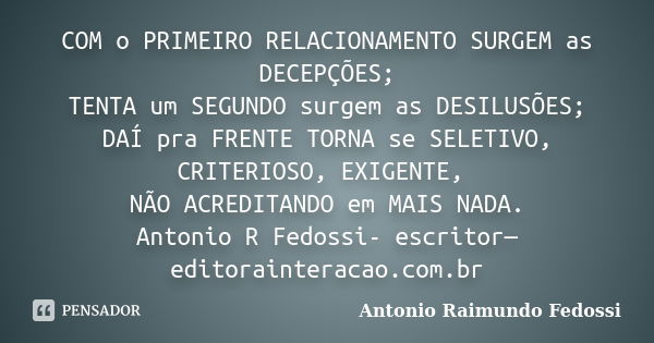 COM o PRIMEIRO RELACIONAMENTO SURGEM as DECEPÇÕES; TENTA um SEGUNDO surgem as DESILUSÕES; DAÍ pra FRENTE TORNA se SELETIVO, CRITERIOSO, EXIGENTE, NÃO ACREDITAND... Frase de ANTONIO RAIMUNDO FEDOSSI.