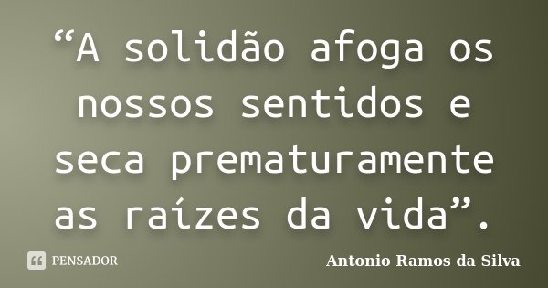 “A solidão afoga os nossos sentidos e seca prematuramente as raízes da vida”.... Frase de Antônio Ramos da Silva.