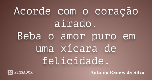 Acorde com o coração airado. Beba o amor puro em uma xícara de felicidade.... Frase de Antônio Ramos da Silva.