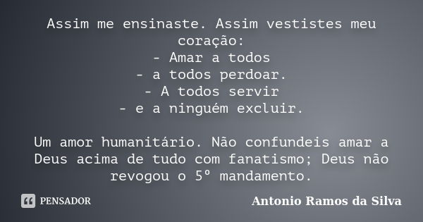 Assim me ensinaste. Assim vestistes meu coração: - Amar a todos - a todos perdoar. - A todos servir - e a ninguém excluir. Um amor humanitário. Não confundeis a... Frase de Antônio Ramos da Silva.