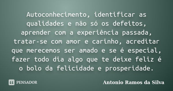 Autoconhecimento, identificar as qualidades e não só os defeitos, aprender com a experiência passada, tratar-se com amor e carinho, acreditar que merecemos ser ... Frase de Antônio Ramos da Silva.