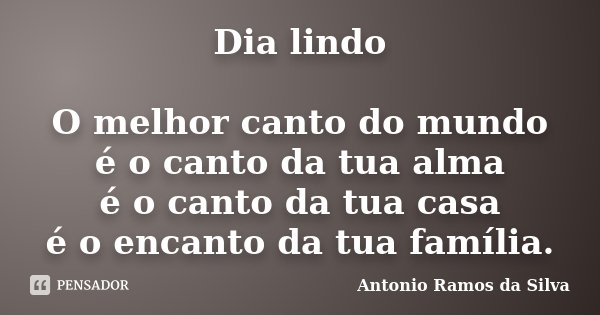 Dia lindo O melhor canto do mundo é o canto da tua alma é o canto da tua casa é o encanto da tua família.... Frase de Antonio Ramos da Silva.