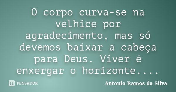 O corpo curva-se na velhice por agradecimento, mas só devemos baixar a cabeça para Deus. Viver é enxergar o horizonte....... Frase de Antônio Ramos da Silva.