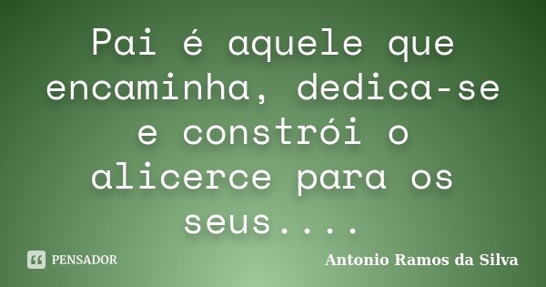 Pai é aquele que encaminha, dedica-se e constrói o alicerce para os seus....... Frase de Antônio Ramos da Silva.