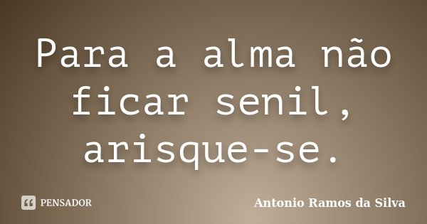 Para a alma não ficar senil, arisque-se.... Frase de Antônio Ramos da Silva.
