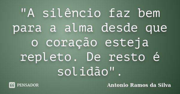 "A silêncio faz bem para a alma desde que o coração esteja repleto. De resto é solidão".... Frase de Antônio Ramos da Silva.