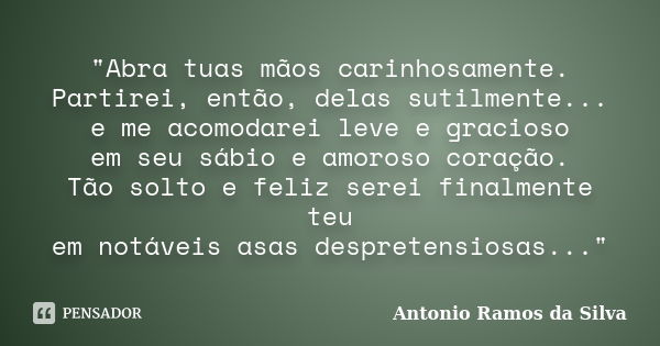 "Abra tuas mãos carinhosamente. Partirei, então, delas sutilmente... e me acomodarei leve e gracioso em seu sábio e amoroso coração. Tão solto e feliz sere... Frase de Antonio Ramos da Silva.