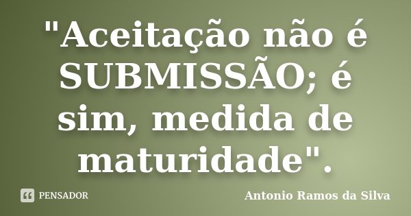 "Aceitação não é SUBMISSÃO; é sim, medida de maturidade".... Frase de Antônio Ramos da Silva.