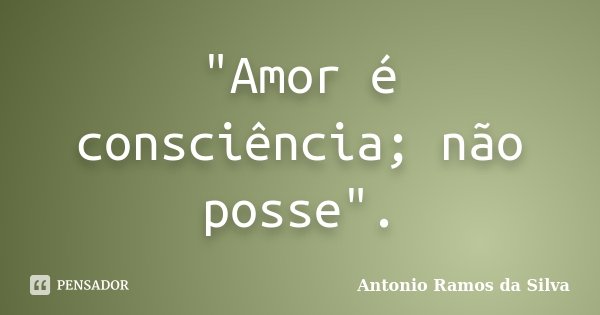 "Amor é consciência; não posse".... Frase de Antônio Ramos da Silva.