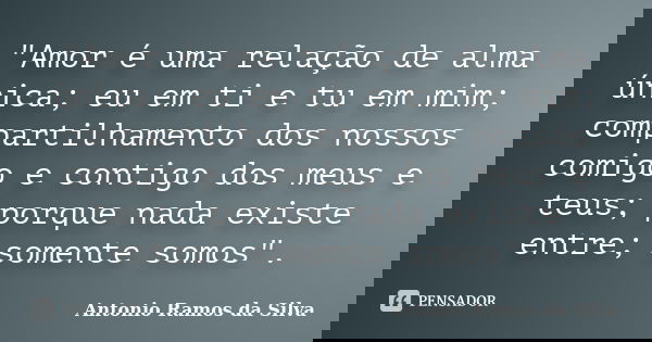 "Amor é uma relação de alma única; eu em ti e tu em mim; compartilhamento dos nossos comigo e contigo dos meus e teus; porque nada existe entre; somente so... Frase de Antonio Ramos da Silva.