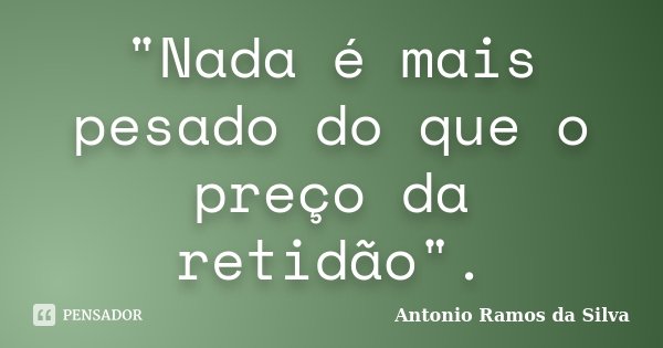"Nada é mais pesado do que o preço da retidão".... Frase de Antonio Ramos da Silva.