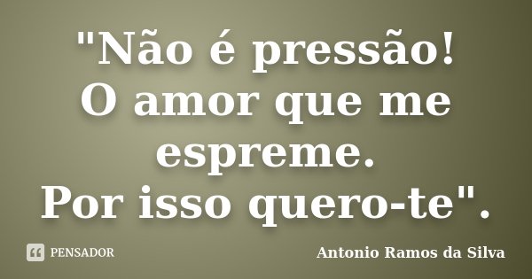 "Não é pressão! O amor que me espreme. Por isso quero-te".... Frase de Antônio Ramos da Silva.
