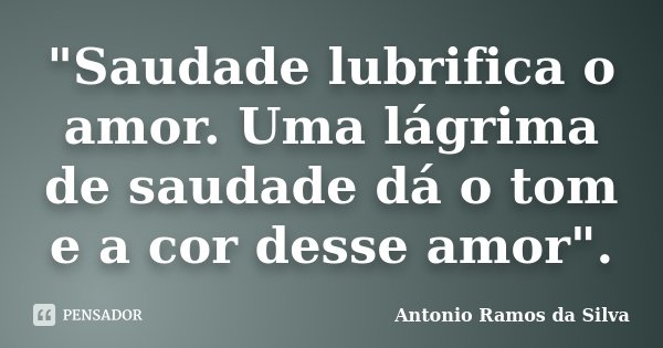 "Saudade lubrifica o amor. Uma lágrima de saudade dá o tom e a cor desse amor".... Frase de Antônio Ramos da Silva.
