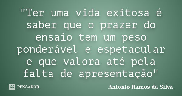 "Ter uma vida exitosa é saber que o prazer do ensaio tem um peso ponderável e espetacular e que valora até pela falta de apresentação"... Frase de Antônio Ramos da Silva.