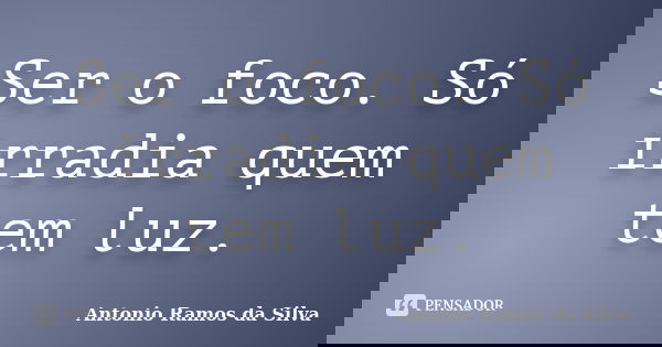 Ser o foco. Só irradia quem tem luz.... Frase de Antônio Ramos da Silva.