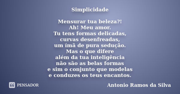 Simplicidade Mensurar tua beleza?! Ah! Meu amor. Tu tens formas delicadas, curvas desenfreadas, um ímã de pura sedução. Mas o que difere além da tua inteligênci... Frase de Antonio Ramos da Silva.