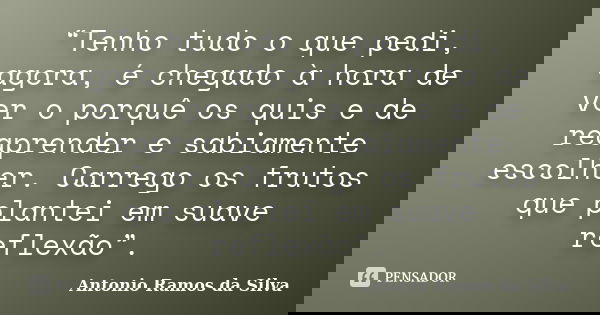“Tenho tudo o que pedi, agora, é chegado à hora de ver o porquê os quis e de reaprender e sabiamente escolher. Carrego os frutos que plantei em suave reflexão”.... Frase de Antonio Ramos da Silva.