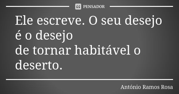 Ele escreve. O seu desejo é o desejo de tornar habitável o deserto.... Frase de António Ramos Rosa.