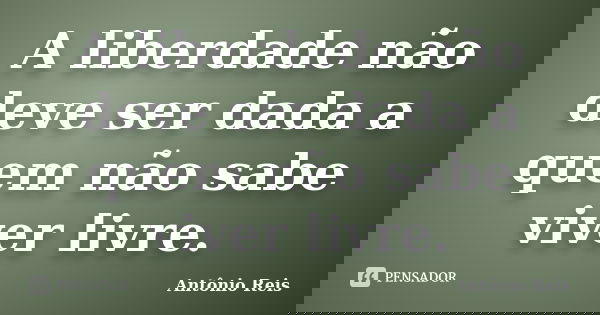A liberdade não deve ser dada a quem não sabe viver livre.... Frase de Antônio Reis.