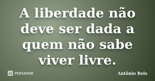 A liberdade não deve ser dada a quem não sabe viver livre.... Frase de Antônio Reis.