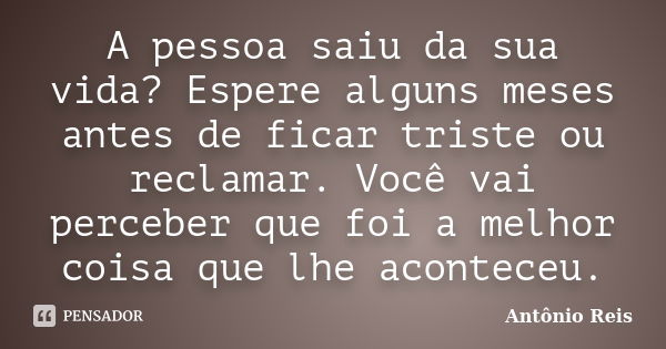 A pessoa saiu da sua vida? Espere alguns meses antes de ficar triste ou reclamar. Você vai perceber que foi a melhor coisa que lhe aconteceu.... Frase de Antônio Reis.