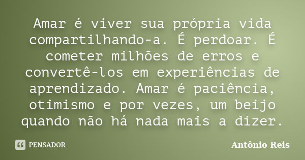 Amar é viver sua própria vida compartilhando-a. É perdoar. É cometer milhões de erros e convertê-los em experiências de aprendizado. Amar é paciência, otimismo ... Frase de Antônio Reis.