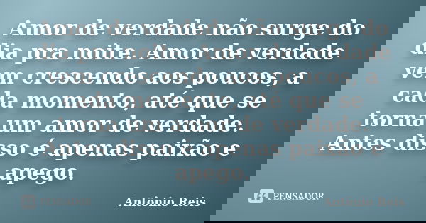 Amor de verdade não surge do dia pra noite. Amor de verdade vem crescendo aos poucos, a cada momento, até que se torna um amor de verdade. Antes disso é apenas ... Frase de Antônio Reis.