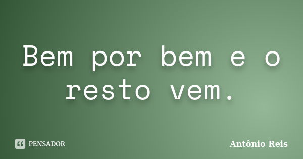 Bem por bem e o resto vem.... Frase de Antônio Reis.