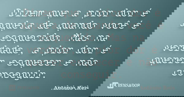 Dizem que a pior dor é aquela de quando você é esquecido. Mas na verdade, a pior dor é querer esquecer e não conseguir.... Frase de Antônio Reis.