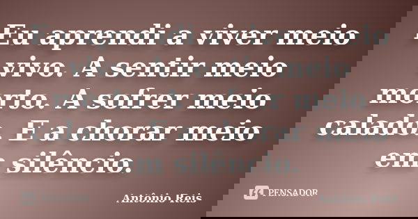 Eu aprendi a viver meio vivo. A sentir meio morto. A sofrer meio calado. E a chorar meio em silêncio.... Frase de Antônio Reis.