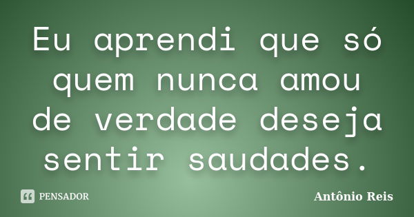 Eu aprendi que só quem nunca amou de verdade deseja sentir saudades.... Frase de Antônio Reis.