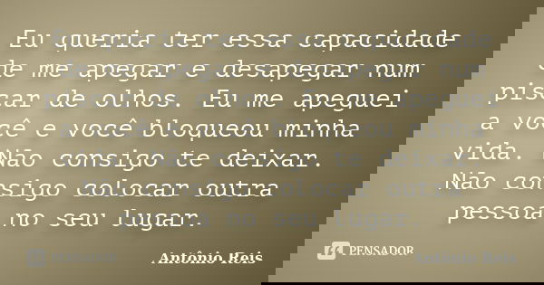 Eu queria ter essa capacidade de me apegar e desapegar num piscar de olhos. Eu me apeguei a você e você bloqueou minha vida. Não consigo te deixar. Não consigo ... Frase de Antônio Reis.