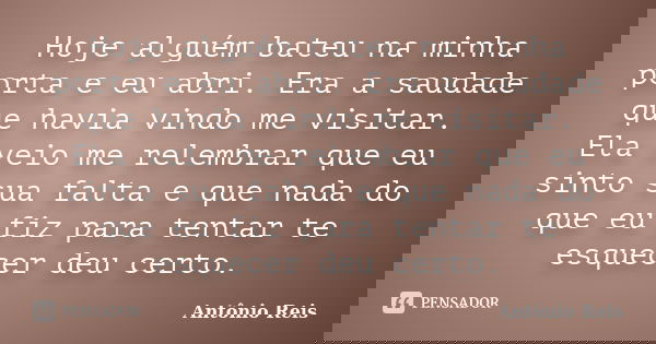 Hoje alguém bateu na minha porta e eu abri. Era a saudade que havia vindo me visitar. Ela veio me relembrar que eu sinto sua falta e que nada do que eu fiz para... Frase de Antônio Reis.