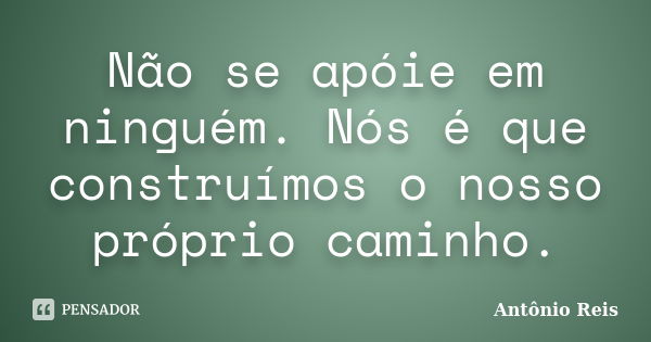 Não se apóie em ninguém. Nós é que construímos o nosso próprio caminho.... Frase de Antônio Reis.