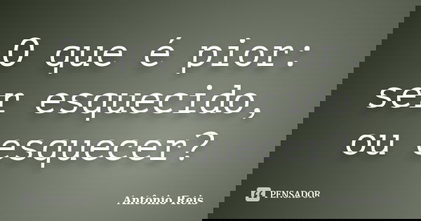 O que é pior: ser esquecido, ou esquecer?... Frase de Antônio Reis.