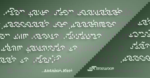 Por que ter saudade do passado se podemos criar um novo futuro tão bom quanto o passado o foi?... Frase de Antônio Reis.