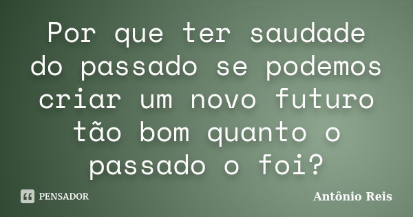 Por que ter saudade do passado se podemos criar um novo futuro tão bom quanto o passado o foi?... Frase de Antônio Reis.